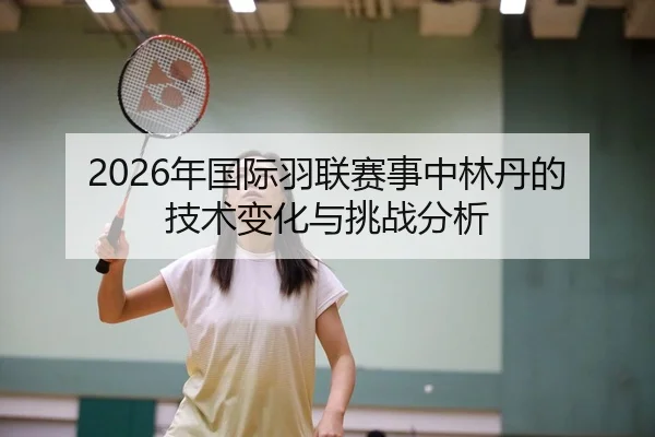 2026年国际羽联赛事中林丹的技术变化与挑战分析