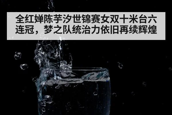 全红婵陈芋汐世锦赛女双十米台六连冠,梦之队统治力依旧再续辉煌