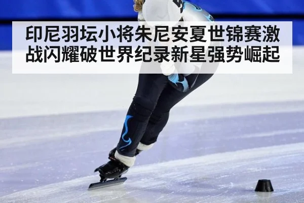 印尼羽坛小将朱尼安夏世锦赛激战闪耀破世界纪录新星强势崛起